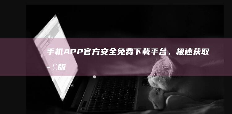 手机APP官方安全免费下载平台，极速获取正版资源